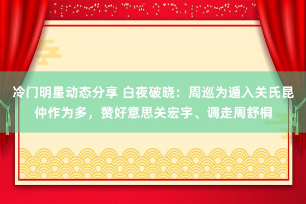 冷门明星动态分享 白夜破晓：周巡为遁入关氏昆仲作为多，赞好意思关宏宇、调走周舒桐