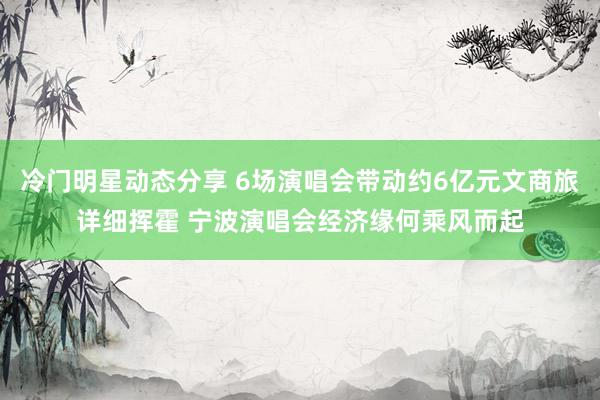 冷门明星动态分享 6场演唱会带动约6亿元文商旅详细挥霍 宁波演唱会经济缘何乘风而起