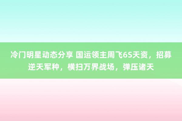 冷门明星动态分享 国运领主周飞6S天资，招募逆天军种，横扫万界战场，弹压诸天