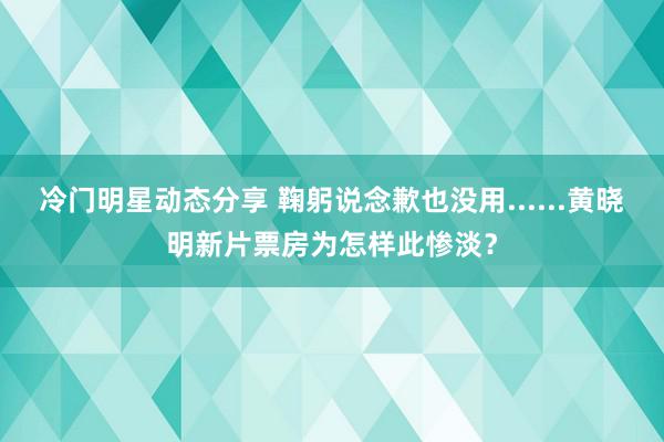 冷门明星动态分享 鞠躬说念歉也没用......黄晓明新片票房为怎样此惨淡？