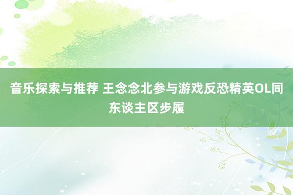 音乐探索与推荐 王念念北参与游戏反恐精英OL同东谈主区步履