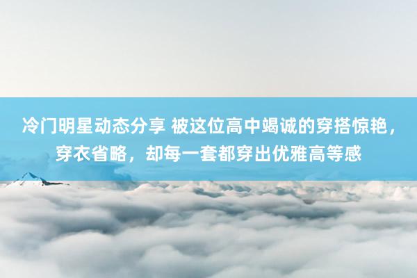 冷门明星动态分享 被这位高中竭诚的穿搭惊艳，穿衣省略，却每一套都穿出优雅高等感