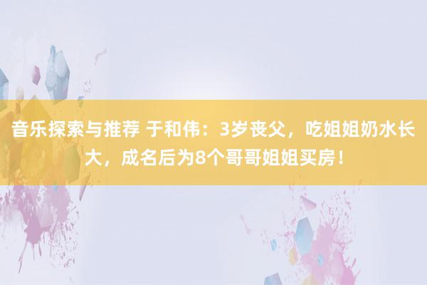 音乐探索与推荐 于和伟：3岁丧父，吃姐姐奶水长大，成名后为8个哥哥姐姐买房！