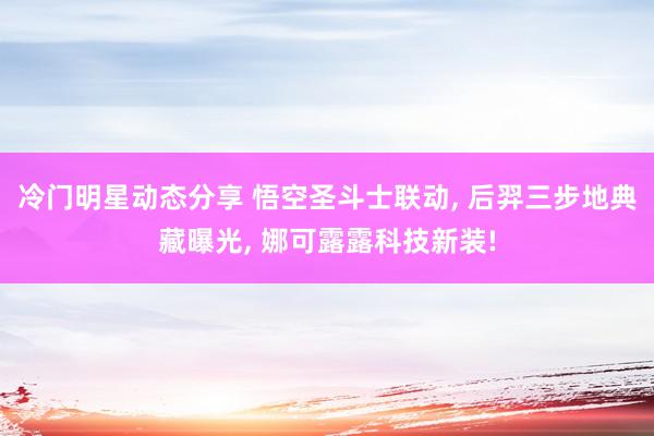 冷门明星动态分享 悟空圣斗士联动, 后羿三步地典藏曝光, 娜可露露科技新装!