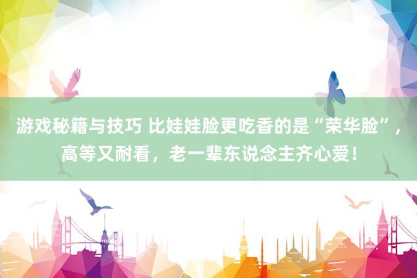 游戏秘籍与技巧 比娃娃脸更吃香的是“荣华脸”，高等又耐看，老一辈东说念主齐心爱！