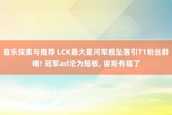 音乐探索与推荐 LCK最大星河军舰坠落引T1粉丝群嘲! 冠军ad沦为短板, 宙斯有福了