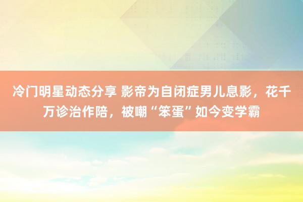 冷门明星动态分享 影帝为自闭症男儿息影，花千万诊治作陪，被嘲“笨蛋”如今变学霸