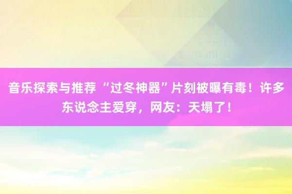 音乐探索与推荐 “过冬神器”片刻被曝有毒！许多东说念主爱穿，网友：天塌了！