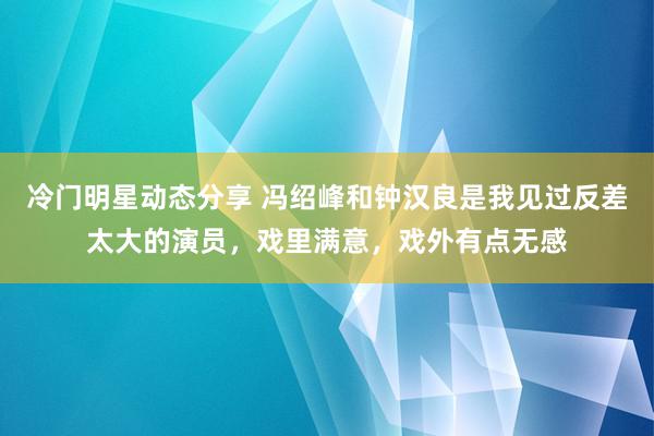 冷门明星动态分享 冯绍峰和钟汉良是我见过反差太大的演员，戏里满意，戏外有点无感