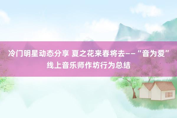 冷门明星动态分享 夏之花来春将去——“音为爱”线上音乐师作坊行为总结