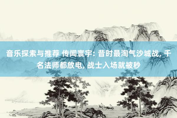 音乐探索与推荐 传闻寰宇: 昔时最淘气沙城战, 千名法师都放电, 战士入场就被秒