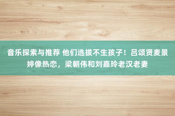 音乐探索与推荐 他们选拔不生孩子！吕颂贤麦景婷像热恋，梁朝伟和刘嘉玲老汉老妻