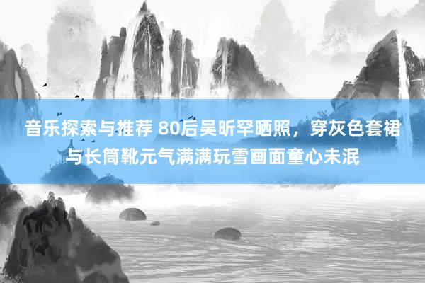 音乐探索与推荐 80后吴昕罕晒照，穿灰色套裙与长筒靴元气满满玩雪画面童心未泯