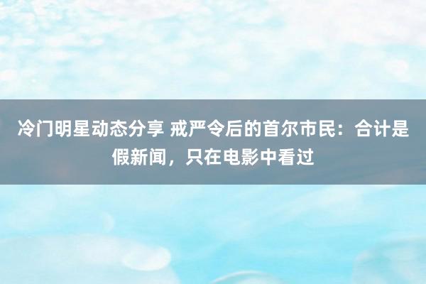 冷门明星动态分享 戒严令后的首尔市民：合计是假新闻，只在电影中看过