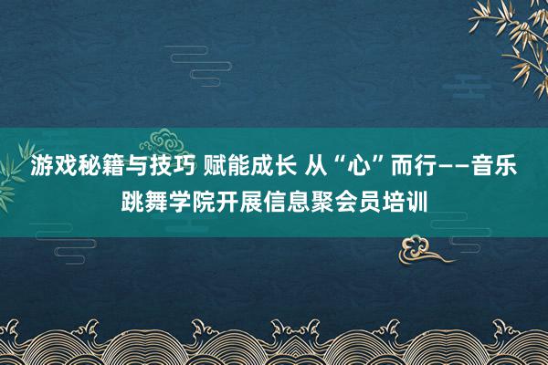 游戏秘籍与技巧 赋能成长 从“心”而行——音乐跳舞学院开展信息聚会员培训