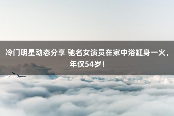 冷门明星动态分享 驰名女演员在家中浴缸身一火，年仅54岁！