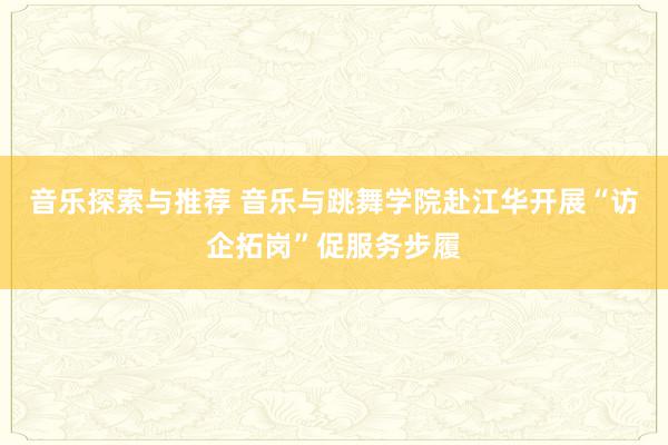 音乐探索与推荐 音乐与跳舞学院赴江华开展“访企拓岗”促服务步履