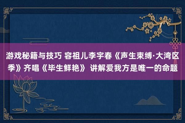 游戏秘籍与技巧 容祖儿李宇春《声生束缚·大湾区季》齐唱《毕生鲜艳》 讲解爱我方是唯一的命题