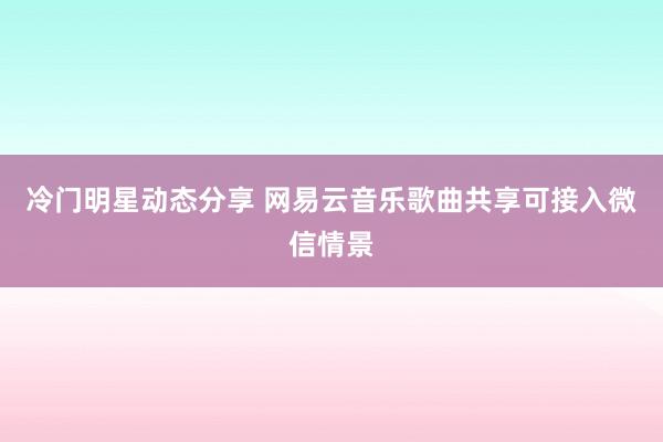 冷门明星动态分享 网易云音乐歌曲共享可接入微信情景