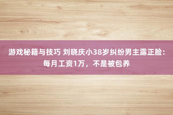 游戏秘籍与技巧 刘晓庆小38岁纠纷男主露正脸：每月工资1万，不是被包养