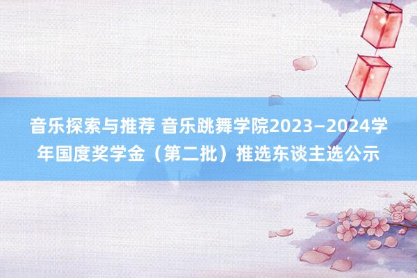 音乐探索与推荐 音乐跳舞学院2023—2024学年国度奖学金（第二批）推选东谈主选公示