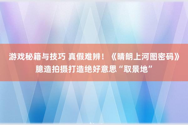 游戏秘籍与技巧 真假难辨！《晴朗上河图密码》臆造拍摄打造绝好意思“取景地”