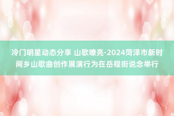 冷门明星动态分享 山歌嘹亮·2024菏泽市新时间乡山歌曲创作展演行为在岳程街说念举行