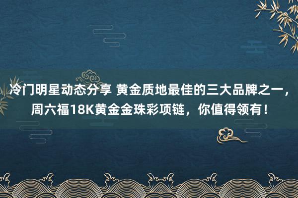 冷门明星动态分享 黄金质地最佳的三大品牌之一，周六福18K黄金金珠彩项链，你值得领有！