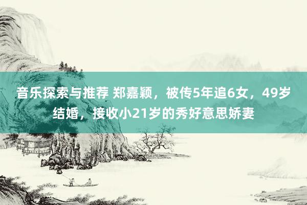 音乐探索与推荐 郑嘉颖，被传5年追6女，49岁结婚，接收小21岁的秀好意思娇妻