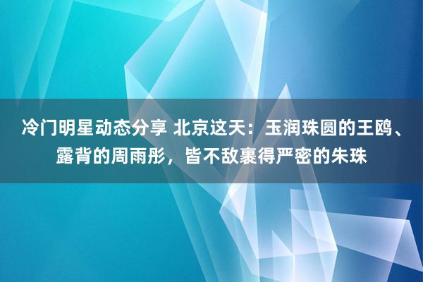 冷门明星动态分享 北京这天：玉润珠圆的王鸥、露背的周雨彤，皆不敌裹得严密的朱珠