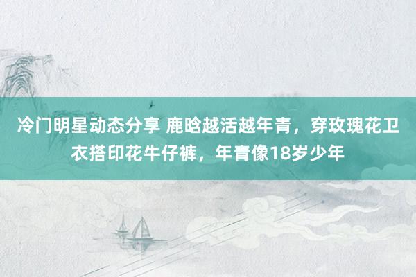 冷门明星动态分享 鹿晗越活越年青，穿玫瑰花卫衣搭印花牛仔裤，年青像18岁少年