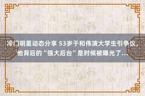 冷门明星动态分享 53岁于和伟演大学生引争议，他背后的“强大后台”是时候被曝光了…