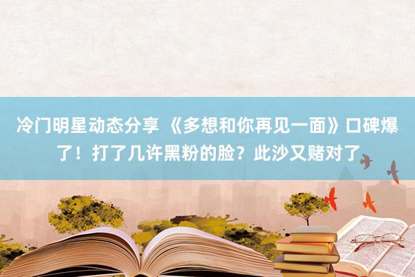 冷门明星动态分享 《多想和你再见一面》口碑爆了！打了几许黑粉的脸？此沙又赌对了