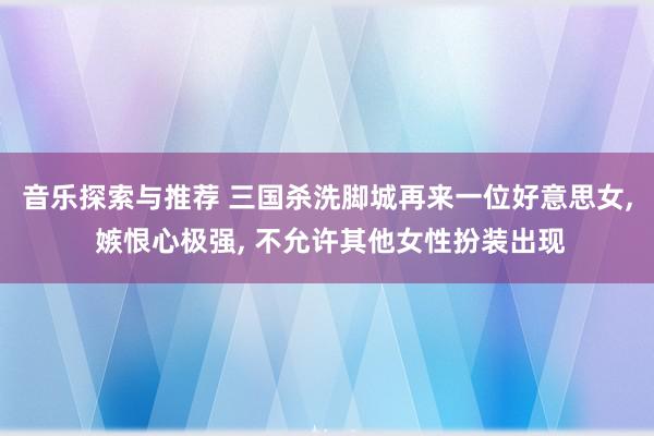 音乐探索与推荐 三国杀洗脚城再来一位好意思女, 嫉恨心极强, 不允许其他女性扮装出现