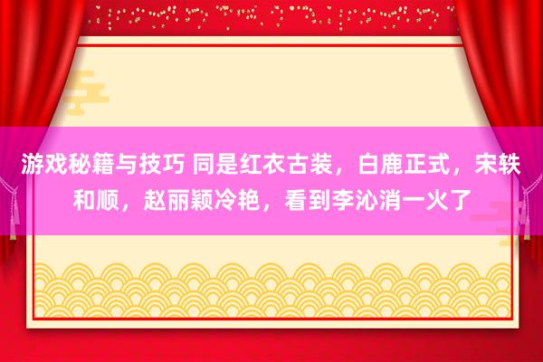 游戏秘籍与技巧 同是红衣古装，白鹿正式，宋轶和顺，赵丽颖冷艳，看到李沁消一火了