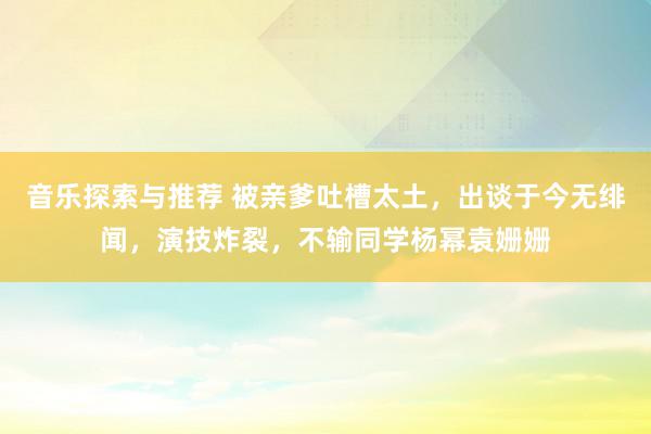 音乐探索与推荐 被亲爹吐槽太土，出谈于今无绯闻，演技炸裂，不输同学杨幂袁姗姗