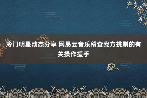 冷门明星动态分享 网易云音乐稽查我方挑剔的有关操作援手