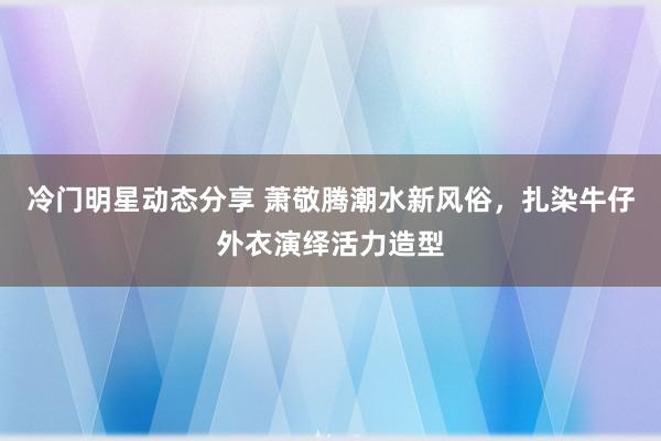 冷门明星动态分享 萧敬腾潮水新风俗，扎染牛仔外衣演绎活力造型