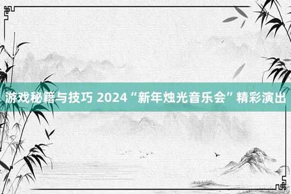 游戏秘籍与技巧 2024“新年烛光音乐会”精彩演出