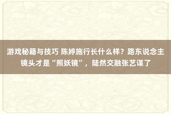 游戏秘籍与技巧 陈婷施行长什么样？路东说念主镜头才是“照妖镜”，陡然交融张艺谋了