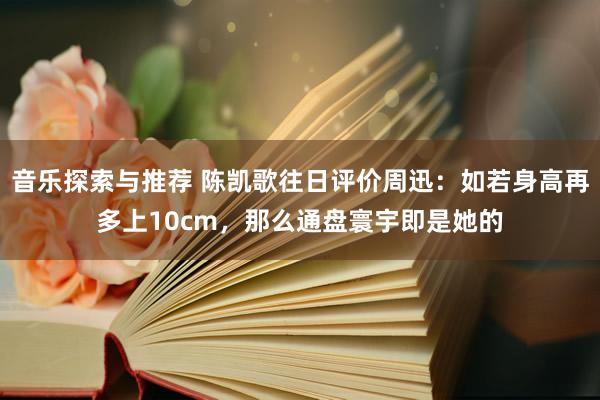 音乐探索与推荐 陈凯歌往日评价周迅：如若身高再多上10cm，那么通盘寰宇即是她的