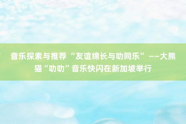 音乐探索与推荐 “友谊绵长与叻同乐” ——大熊猫“叻叻”音乐快闪在新加坡举行