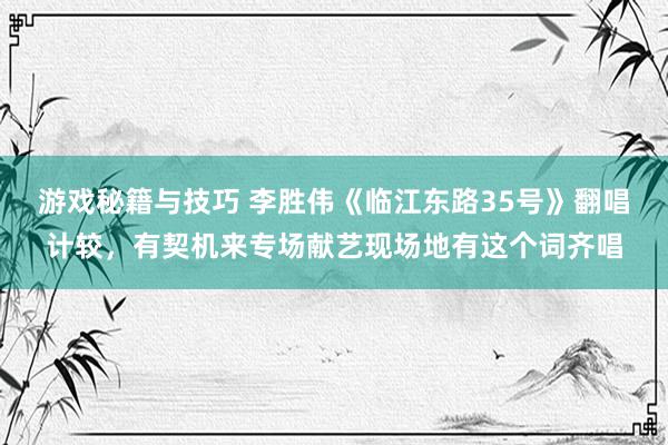 游戏秘籍与技巧 李胜伟《临江东路35号》翻唱计较，有契机来专场献艺现场地有这个词齐唱