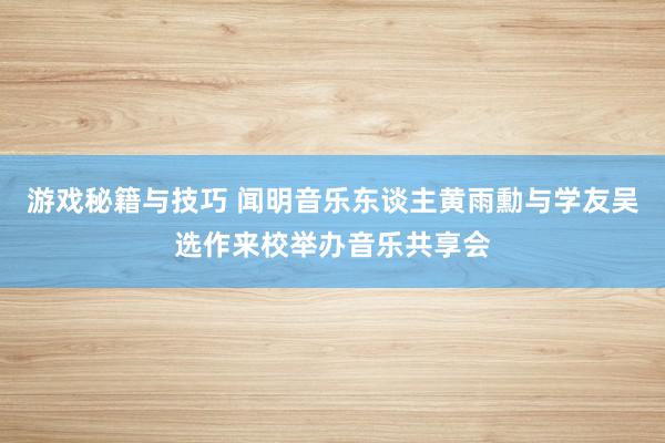 游戏秘籍与技巧 闻明音乐东谈主黄雨勳与学友吴选作来校举办音乐共享会