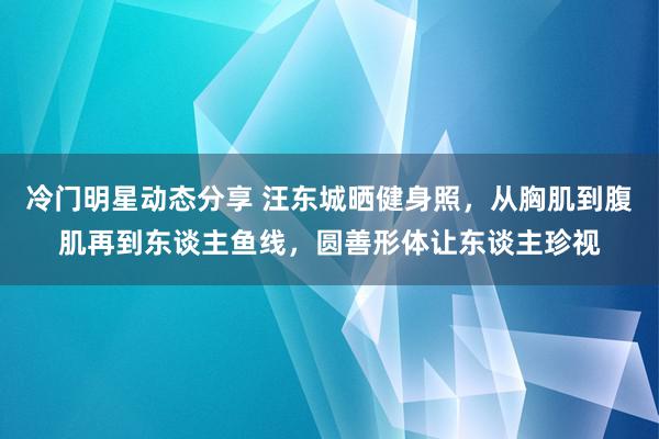 冷门明星动态分享 汪东城晒健身照，从胸肌到腹肌再到东谈主鱼线，圆善形体让东谈主珍视