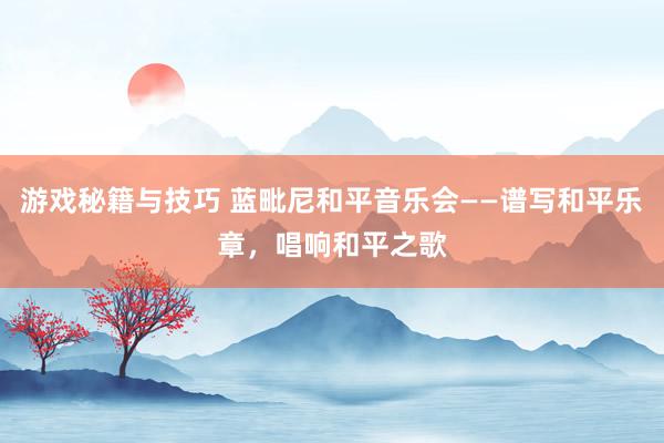 游戏秘籍与技巧 蓝毗尼和平音乐会——谱写和平乐章，唱响和平之歌