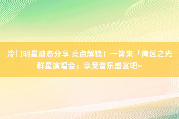 冷门明星动态分享 亮点解锁！一皆来「湾区之光群星演唱会」享受音乐盛宴吧~