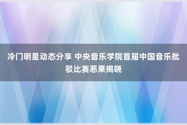 冷门明星动态分享 中央音乐学院首届中国音乐批驳比赛恶果揭晓