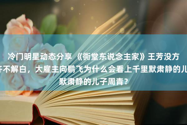 冷门明星动态分享 《衖堂东说念主家》王芳没方位住了齐不解白，大雇主向鹏飞为什么会看上千里默肃静的儿子周青？