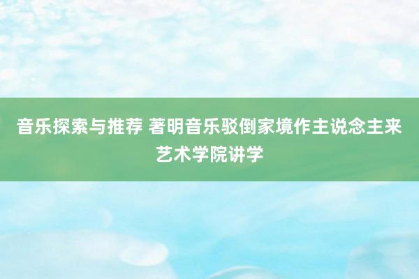 音乐探索与推荐 著明音乐驳倒家境作主说念主来艺术学院讲学